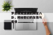 罗志祥周清扬的明星八卦，揭秘他们的友情与爱情