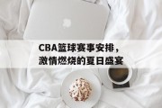 CBA篮球赛事安排，激情燃烧的夏日盛宴