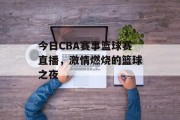 今日CBA赛事篮球赛直播，激情燃烧的篮球之夜