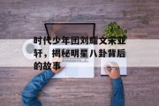 时代少年团刘耀文宋亚轩，揭秘明星八卦背后的故事