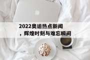 2022奥运热点新闻，辉煌时刻与难忘瞬间