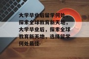 大学毕业后留学何处，探索全球教育新天地，大学毕业后，探索全球教育新天地，选择留学何处最佳