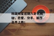 韩国明星近期八卦大揭秘，恋爱、分手、新作品齐上阵！