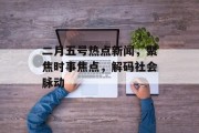 二月五号热点新闻，聚焦时事焦点，解码社会脉动