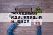 2022年社会热点新闻盘点，聚焦民生、科技、国际关系