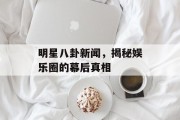 明星八卦新闻，揭秘娱乐圈的幕后真相
