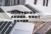 2022年中国时政热点新闻回顾，砥砺前行，共筑中国梦