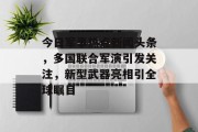 今日军事热点新闻头条，多国联合军演引发关注，新型武器亮相引全球瞩目