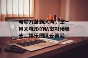 明星八卦新风向，王一博关晓彤的私密对话曝光，娱乐圈风云再起！