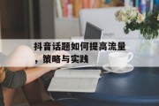 抖音话题如何提高流量，策略与实践