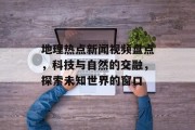 地理热点新闻视频盘点，科技与自然的交融，探索未知世界的窗口