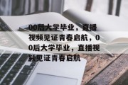 00后大学毕业，直播视频见证青春启航，00后大学毕业，直播视频见证青春启航