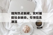 搜狗热点新闻，实时捕捉社会脉动，引领信息潮流
