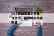 CBA最新赛事完整录像回放，精彩瞬间尽收眼底
