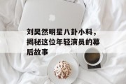 刘昊然明星八卦小料，揭秘这位年轻演员的幕后故事