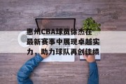 惠州CBA球员徐杰在最新赛事中展现卓越实力，助力球队再创佳绩