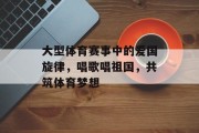 大型体育赛事中的爱国旋律，唱歌唱祖国，共筑体育梦想