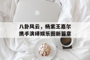 八卦风云，杨紫王嘉尔携手演绎娱乐圈新篇章