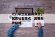 近几年热点新闻盘点，聚焦社会热点，洞察时代脉搏