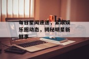 每日星闻速递，紧跟娱乐圈动态，揭秘明星新鲜事