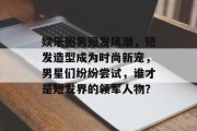 娱乐圈男短发风潮，短发造型成为时尚新宠，男星们纷纷尝试，谁才是短发界的领军人物？
