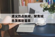 遵义热点新闻,聚焦城市发展新篇章 遵义热点新闻,聚焦城市发展新篇章