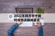 2022年四月份中国时政热点新闻盘点