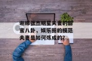谢娜张杰明星夫妻的甜蜜八卦，娱乐圈的模范夫妻是如何炼成的？