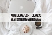 明星太极八卦，太极文化在娱乐圈的璀璨绽放