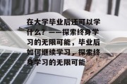 在大学毕业后还可以学什么？——探索终身学习的无限可能，毕业后如何继续学习，探索终身学习的无限可能