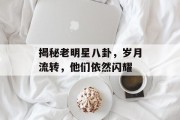 揭秘老明星八卦，岁月流转，他们依然闪耀