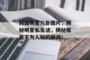 韩国明星八卦图片，揭秘明星私生活，揭秘那些不为人知的瞬间！