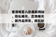 香港明星八卦最新揭秘，隐私曝光、恋情曝光、新作品预告，精彩纷呈！