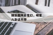 娱乐圈风云变幻，明星八卦谈不停