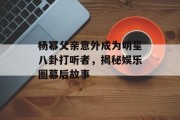 杨幂父亲意外成为明星八卦打听者，揭秘娱乐圈幕后故事