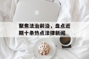聚焦法治前沿，盘点近期十条热点法律新闻