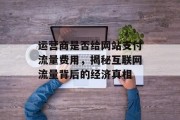 运营商是否给网站支付流量费用，揭秘互联网流量背后的经济真相