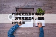 六篇时政热点新闻解读，洞察政策走向，把握时代脉搏