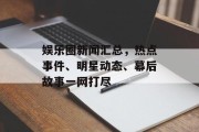娱乐圈新闻汇总，热点事件、明星动态、幕后故事一网打尽
