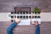 如何在五百分以下的分数下选择适合自己的大学？