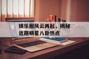 娱乐圈风云再起，揭秘近期明星八卦热点