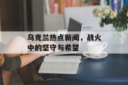 乌克兰热点新闻，战火中的坚守与希望