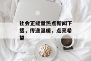 社会正能量热点新闻下载，传递温暖，点亮希望