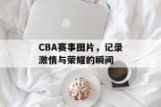 CBA赛事图片，记录激情与荣耀的瞬间