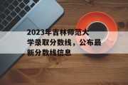 2023年吉林师范大学录取分数线，公布最新分数线信息