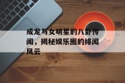 成龙与女明星的八卦传闻，揭秘娱乐圈的绯闻风云