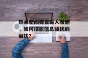 热点新闻弹窗黏人难删，如何摆脱信息骚扰的困扰？