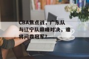 CBA焦点战，广东队与辽宁队巅峰对决，谁将问鼎冠军？