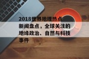 2018世界地理热点新闻盘点，全球关注的地缘政治、自然与科技事件