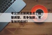 考公热点新闻盘点，政策调整、竞争加剧，考生如何应对？